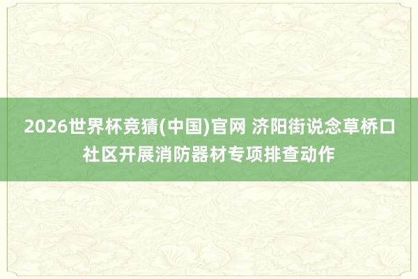 2026世界杯竞猜(中国)官网 济阳街说念草桥口社区开展消防器材专项排查动作