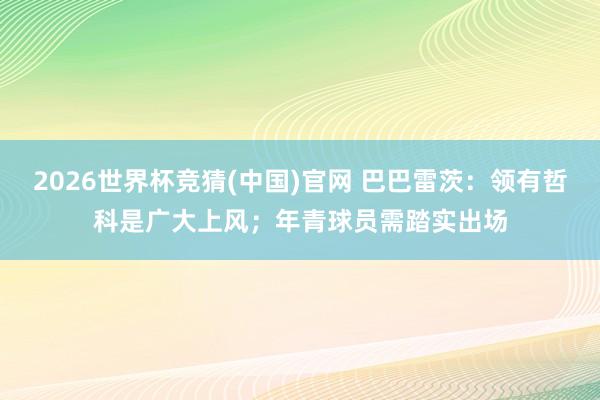2026世界杯竞猜(中国)官网 巴巴雷茨:领有哲科是广大上风;年青球员需踏实出场