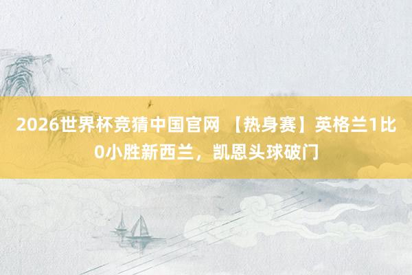 2026世界杯竞猜中国官网 【热身赛】英格兰1比0小胜新西兰,凯恩头球破门
