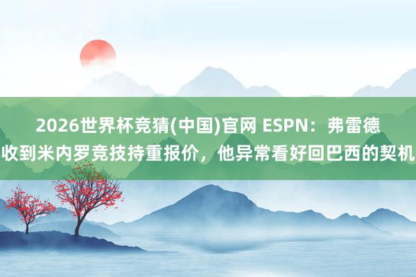 2026世界杯竞猜(中国)官网 ESPN:弗雷德收到米内罗竞技持重报价,他异常看好回巴西的契机