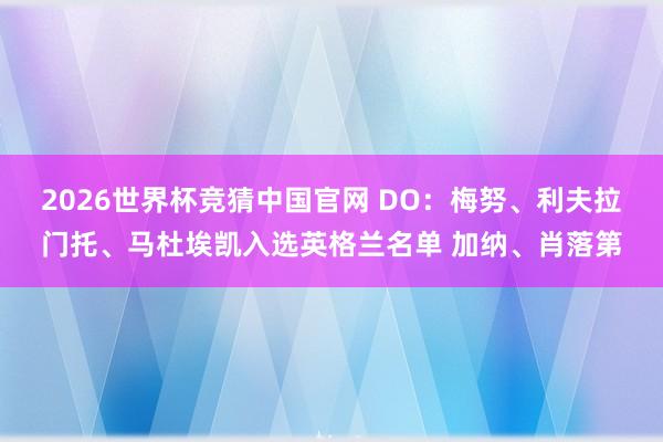 2026世界杯竞猜中国官网 DO:梅努、利夫拉门托、马杜埃凯入选英格兰名单 加纳、肖落第