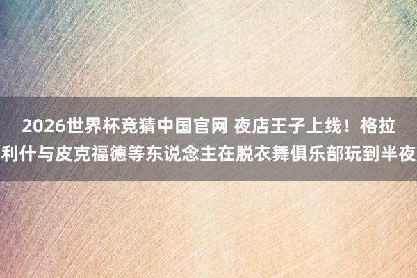 2026世界杯竞猜中国官网 夜店王子上线！格拉利什与皮克福德等东说念主在脱衣舞俱乐部玩到半夜