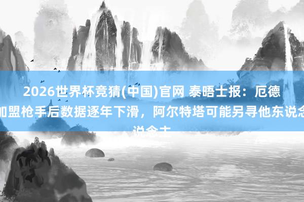 2026世界杯竞猜(中国)官网 泰晤士报:厄德高加盟枪手后数据逐年下滑,阿尔特塔可能另寻他东说念主