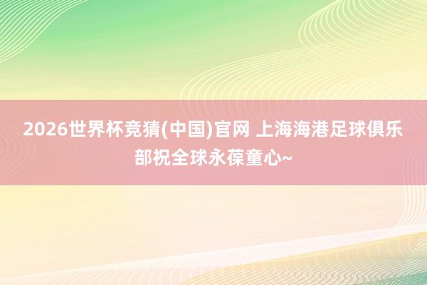 2026世界杯竞猜(中国)官网 上海海港足球俱乐部祝全球永葆童心~