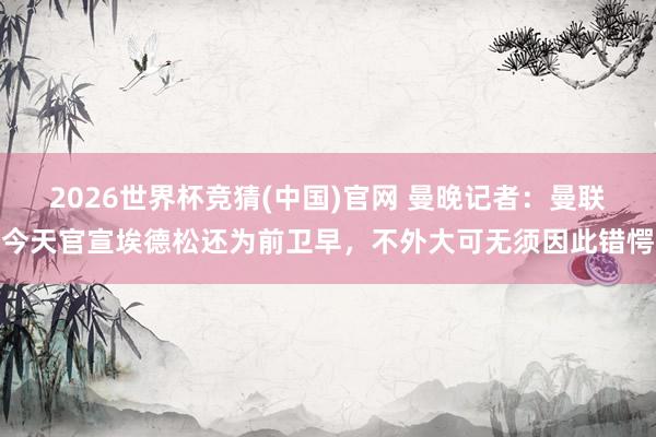 2026世界杯竞猜(中国)官网 曼晚记者:曼联今天官宣埃德松还为前卫早,不外大可无须因此错愕