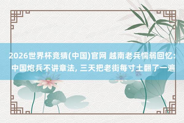 2026世界杯竞猜(中国)官网 越南老兵懦弱回忆: 中国炮兵不讲章法, 三天把老街每寸土翻了一遍