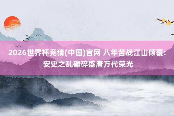 2026世界杯竞猜(中国)官网 八年苦战江山倾覆: 安史之乱碾碎盛唐万代荣光