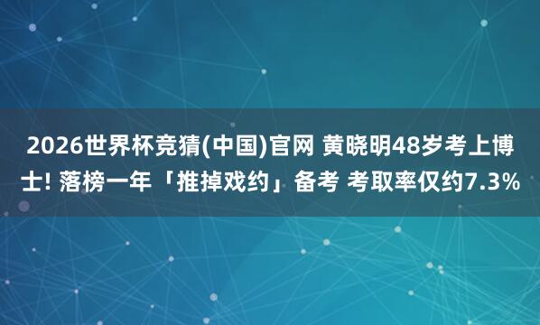 2026世界杯竞猜(中国)官网 黄晓明48岁考上博士! 落榜一年「推掉戏约」备考 考取率仅约7.3%
