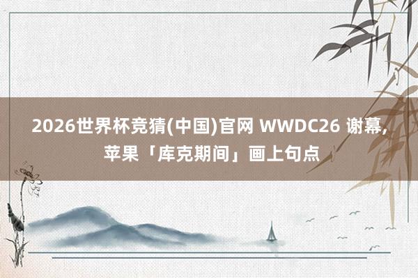2026世界杯竞猜(中国)官网 WWDC26 谢幕, 苹果「库克期间」画上句点