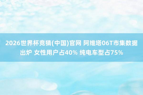 2026世界杯竞猜(中国)官网 阿维塔06T市集数据出炉 女性用户占40% 纯电车型占75%