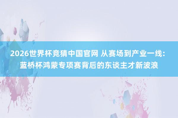 2026世界杯竞猜中国官网 从赛场到产业一线: 蓝桥杯鸿蒙专项赛背后的东谈主才新波浪