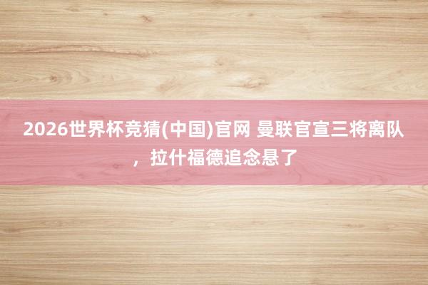 2026世界杯竞猜(中国)官网 曼联官宣三将离队,拉什福德追念悬了