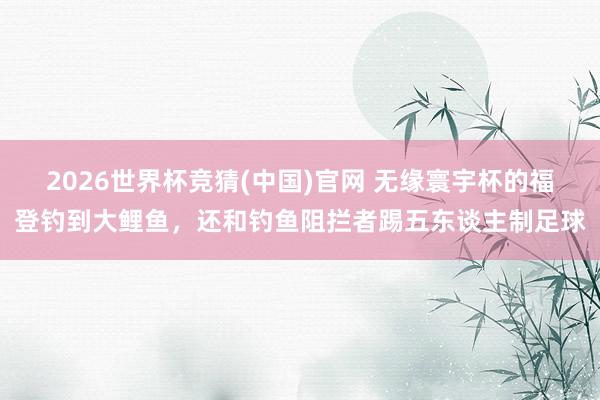 2026世界杯竞猜(中国)官网 无缘寰宇杯的福登钓到大鲤鱼,还和钓鱼阻拦者踢五东谈主制足球