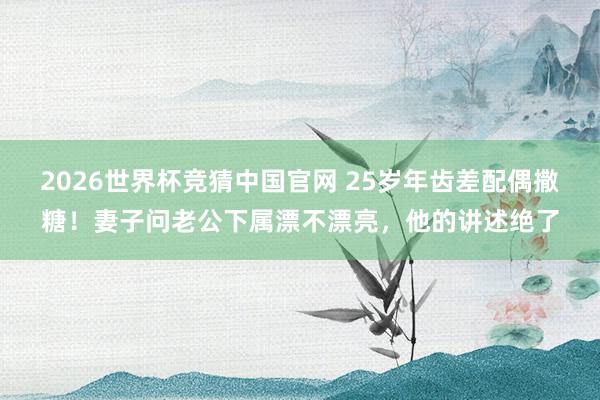 2026世界杯竞猜中国官网 25岁年齿差配偶撒糖!妻子问老公下属漂不漂亮,他的讲述绝了