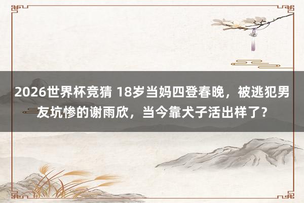 2026世界杯竞猜 18岁当妈四登春晚,被逃犯男友坑惨的谢雨欣,当今靠犬子活出样了?