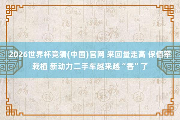 2026世界杯竞猜(中国)官网 来回量走高 保值率栽植 新动力二手车越来越“香”了