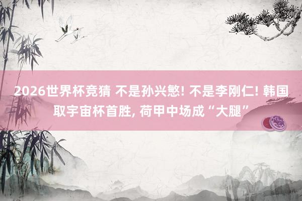 2026世界杯竞猜 不是孙兴慜! 不是李刚仁! 韩国取宇宙杯首胜, 荷甲中场成“大腿”