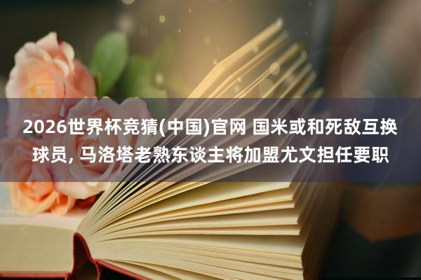 2026世界杯竞猜(中国)官网 国米或和死敌互换球员, 马洛塔老熟东谈主将加盟尤文担任要职