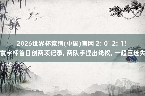 2026世界杯竞猜(中国)官网 2: 0! 2: 1! 寰宇杯首日创两项记录， 两队手捏出线权， 一超巨迷失