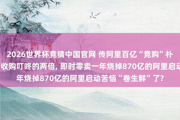 2026世界杯竞猜中国官网 传阿里百亿“竞购”朴朴, 出价是好意思团收购叮咚的两倍, 即时零卖一年烧掉870亿的阿里启动苦恼“卷生鲜”了?