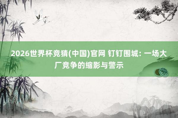 2026世界杯竞猜(中国)官网 钉钉围城: 一场大厂竞争的缩影与警示