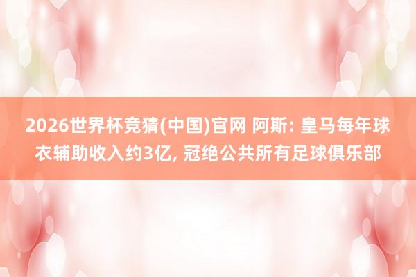 2026世界杯竞猜(中国)官网 阿斯: 皇马每年球衣辅助收入约3亿, 冠绝公共所有足球俱乐部