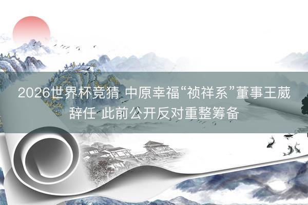 2026世界杯竞猜 中原幸福“祯祥系”董事王葳辞任 此前公开反对重整筹备