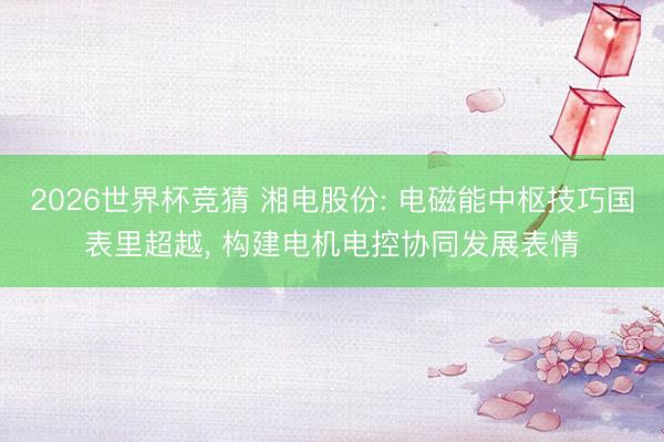 2026世界杯竞猜 湘电股份: 电磁能中枢技巧国表里超越, 构建电机电控协同发展表情