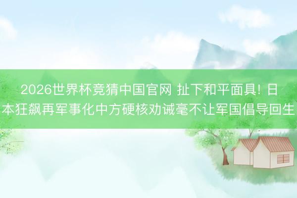 2026世界杯竞猜中国官网 扯下和平面具! 日本狂飙再军事化中方硬核劝诫毫不让军国倡导回生