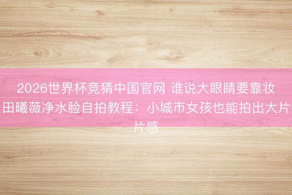 2026世界杯竞猜中国官网 谁说大眼睛要靠妆?田曦薇净水脸自拍教程:小城市女孩也能拍出大片感