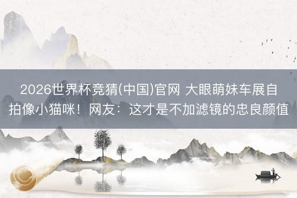2026世界杯竞猜(中国)官网 大眼萌妹车展自拍像小猫咪!网友:这才是不加滤镜的忠良颜值