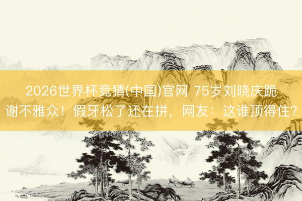 2026世界杯竞猜(中国)官网 75岁刘晓庆跪谢不雅众!假牙松了还在拼,网友:这谁顶得住?