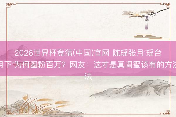 2026世界杯竞猜(中国)官网 陈瑶张月'瑶台月下'为何圈粉百万？网友：这才是真闺蜜该有的方法