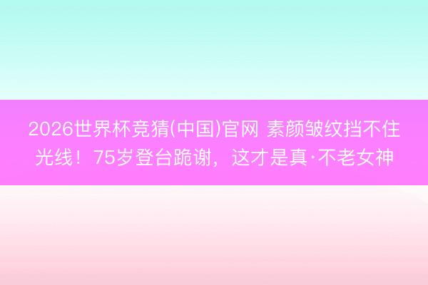 2026世界杯竞猜(中国)官网 素颜皱纹挡不住光线!75岁登台跪谢,这才是真·不老女神