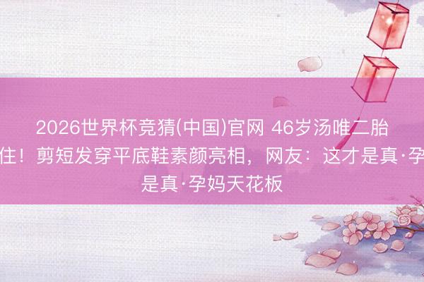 2026世界杯竞猜(中国)官网 46岁汤唯二胎孕肚藏不住!剪短发穿平底鞋素颜亮相,网友:这才是真·孕妈天花板