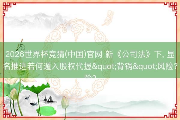 2026世界杯竞猜(中国)官网 新《公司法》下, 显名推进若何遁入股权代握"背锅"风险?