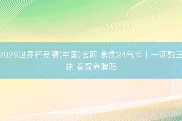 2026世界杯竞猜(中国)官网 食愈24气节|一汤融三味 春深养脾阳