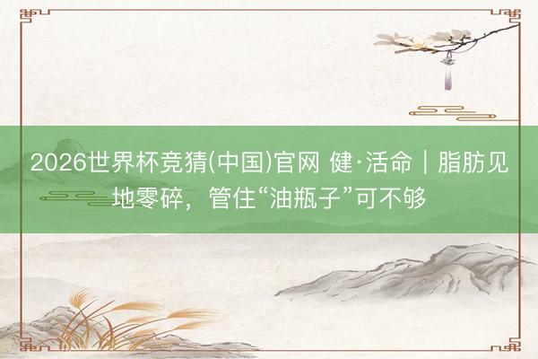 2026世界杯竞猜(中国)官网 健·活命|脂肪见地零碎,管住“油瓶子”可不够