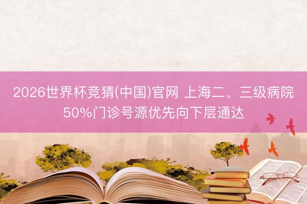 2026世界杯竞猜(中国)官网 上海二、三级病院50%门诊号源优先向下层通达