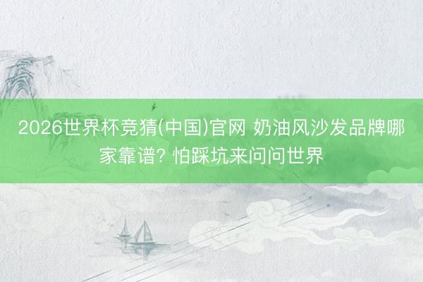 2026世界杯竞猜(中国)官网 奶油风沙发品牌哪家靠谱? 怕踩坑来问问世界