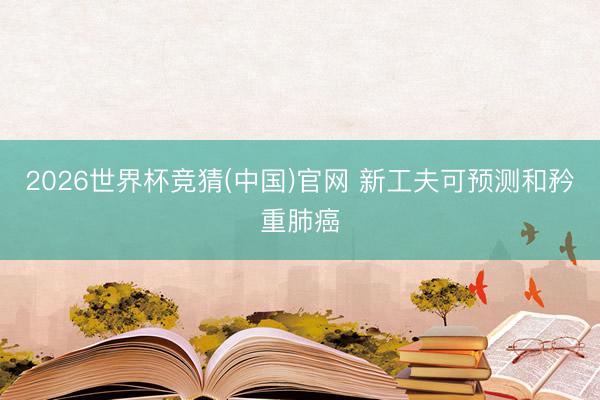 2026世界杯竞猜(中国)官网 新工夫可预测和矜重肺癌