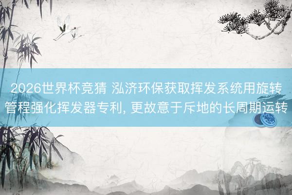 2026世界杯竞猜 泓济环保获取挥发系统用旋转管程强化挥发器专利, 更故意于斥地的长周期运转