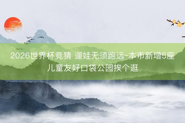 2026世界杯竞猜 遛娃无须跑远~本市新增5座儿童友好口袋公园挨个逛