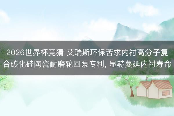 2026世界杯竞猜 艾瑞斯环保苦求内衬高分子复合碳化硅陶瓷耐磨轮回泵专利, 显赫蔓延内衬寿命