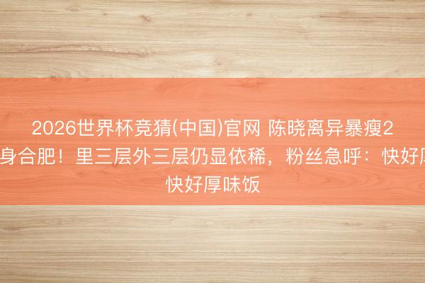 2026世界杯竞猜(中国)官网 陈晓离异暴瘦20斤现身合肥!里三层外三层仍显依稀,粉丝急呼:快好厚味饭