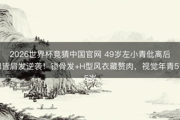 2026世界杯竞猜中国官网 49岁左小青仳离后剪皆肩发逆袭!锁骨发+H型风衣藏赘肉,视觉年青5岁