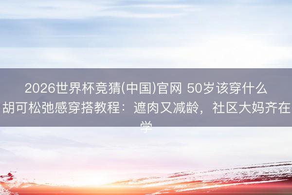 2026世界杯竞猜(中国)官网 50岁该穿什么?胡可松弛感穿搭教程:遮肉又减龄,社区大妈齐在学