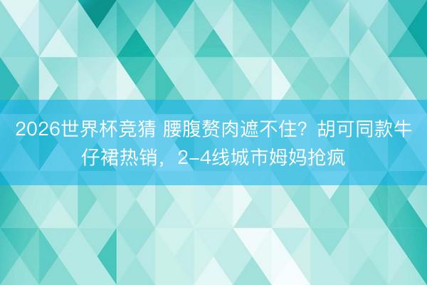 2026世界杯竞猜 腰腹赘肉遮不住?胡可同款牛仔裙热销,2-4线城市姆妈抢疯