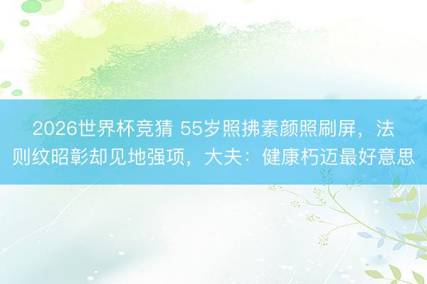 2026世界杯竞猜 55岁照拂素颜照刷屏,法则纹昭彰却见地强项,大夫:健康朽迈最好意思