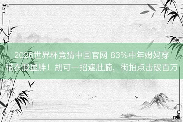 2026世界杯竞猜中国官网 83%中年姆妈穿错衣服显胖!胡可一招遮肚腩,街拍点击破百万
